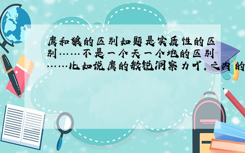 鹰和狼的区别如题是实质性的区别……不是一个天一个地的区别……比如说鹰的敏锐洞察力吖,之内的