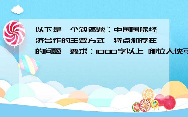 以下是一个叙述题：中国国际经济合作的主要方式、特点和存在的问题,要求：1000字以上 哪位大侠可以帮忙弄下,1000多点