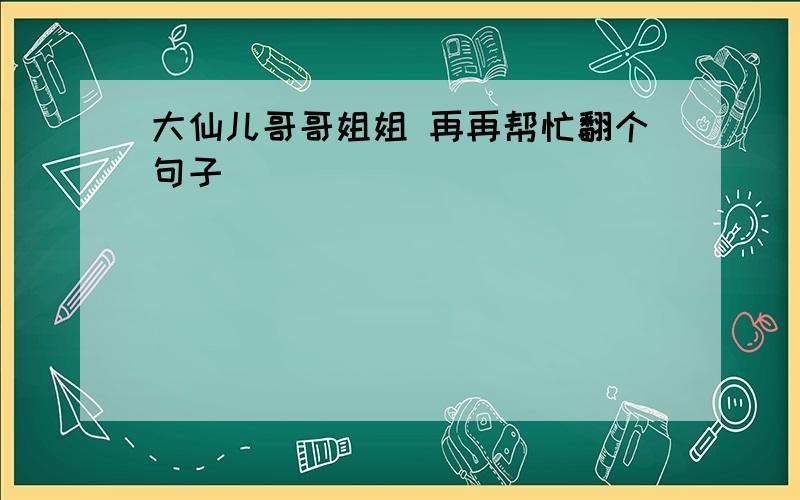 大仙儿哥哥姐姐 再再帮忙翻个句子