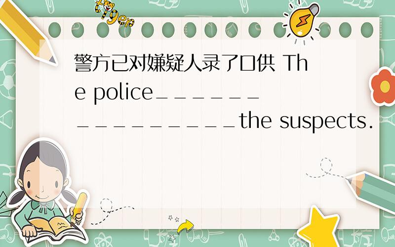 警方已对嫌疑人录了口供 The police_______________the suspects.