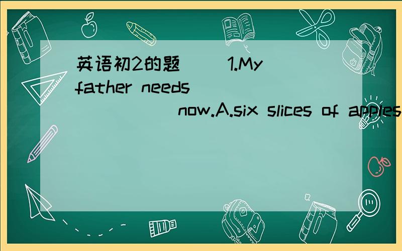 英语初2的题( )1.My father needs ______ now.A.six slices of apples