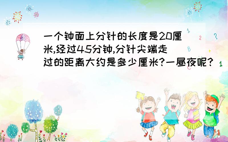 一个钟面上分针的长度是20厘米,经过45分钟,分针尖端走过的距离大约是多少厘米?一昼夜呢?