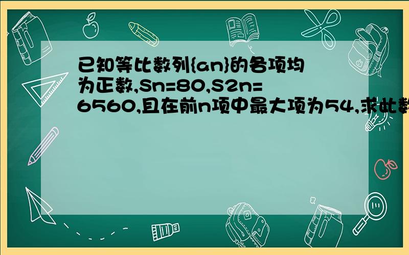 已知等比数列{an}的各项均为正数,Sn=80,S2n=6560,且在前n项中最大项为54,求此数列的公比q和项数n