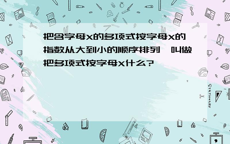 把含字母X的多项式按字母X的指数从大到小的顺序排列,叫做把多项式按字母X什么?