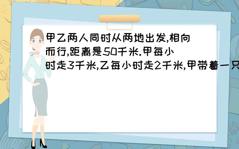 甲乙两人同时从两地出发,相向而行,距离是50千米.甲每小时走3千米,乙每小时走2千米,甲带着一只小狗,狗每小时跑5千米.