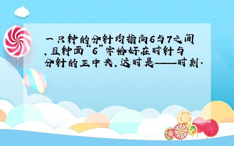 一只钟的分针均指向6与7之间,且钟面“6”字恰好在时针与分针的正中央,这时是——时刻.