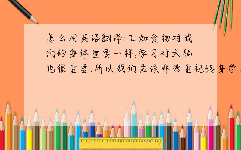 怎么用英语翻译:正如食物对我们的身体重要一样,学习对大脑也很重要.所以我们应该非常重视终身学习.