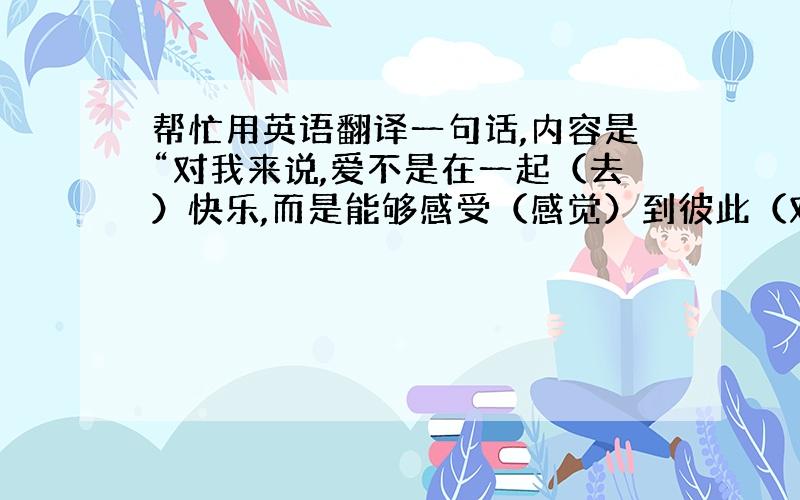 帮忙用英语翻译一句话,内容是“对我来说,爱不是在一起（去）快乐,而是能够感受（感觉）到彼此（对方）的心痛”,麻烦尽量口语