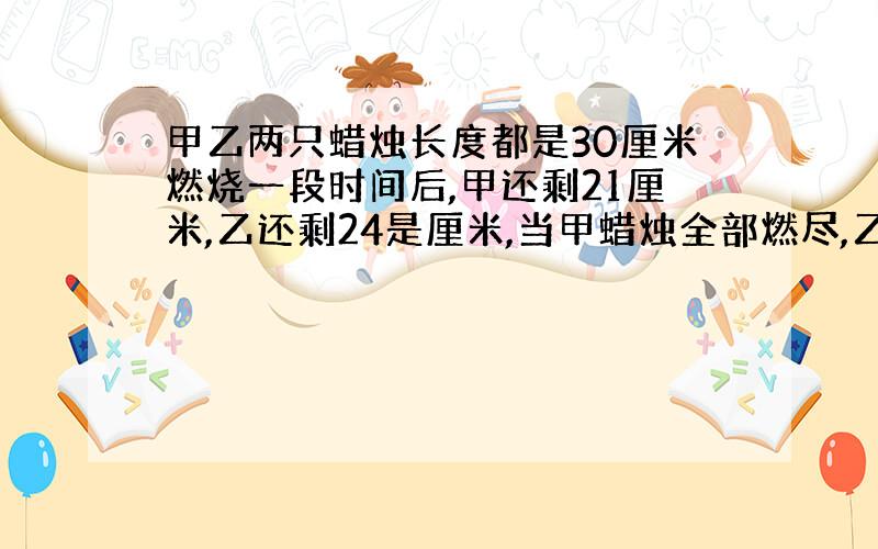 甲乙两只蜡烛长度都是30厘米燃烧一段时间后,甲还剩21厘米,乙还剩24是厘米,当甲蜡烛全部燃尽,乙蜡烛还剩多少厘米?