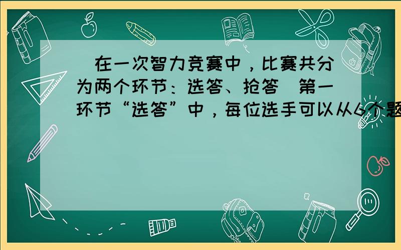 （在一次智力竞赛中，比赛共分为两个环节：选答、抢答．第一环节“选答”中，每位选手可以从6个题目（其中4个选择题、2个操作