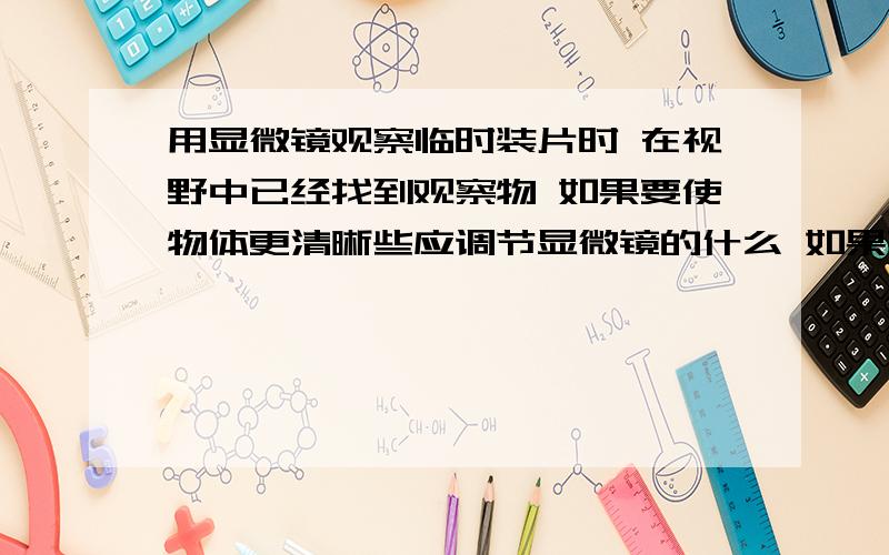 用显微镜观察临时装片时 在视野中已经找到观察物 如果要使物体更清晰些应调节显微镜的什么 如果要观察的物