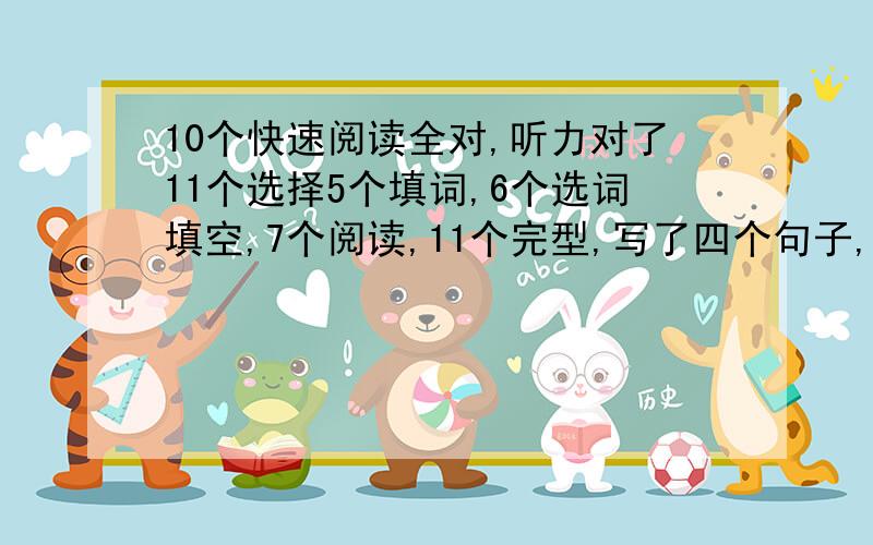 10个快速阅读全对,听力对了11个选择5个填词,6个选词填空,7个阅读,11个完型,写了四个句子,作文还行,