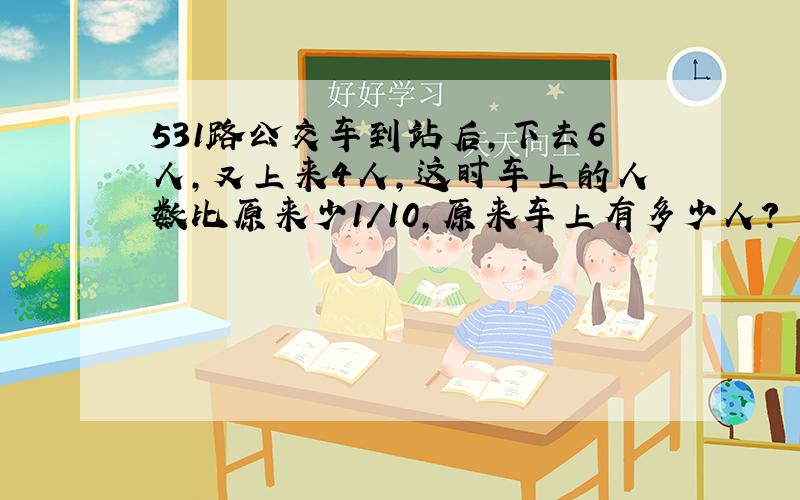 531路公交车到站后,下去6人,又上来4人,这时车上的人数比原来少1/10,原来车上有多少人?