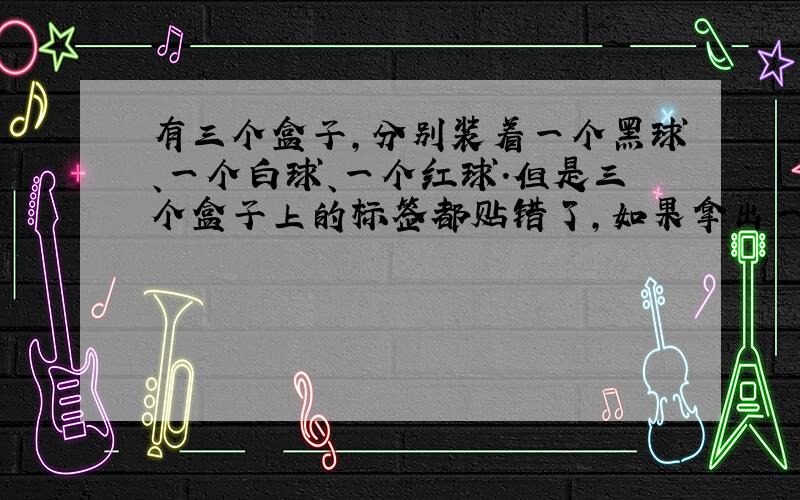 有三个盒子,分别装着一个黑球、一个白球、一个红球.但是三个盒子上的标签都贴错了,如果拿出一个球,能不能