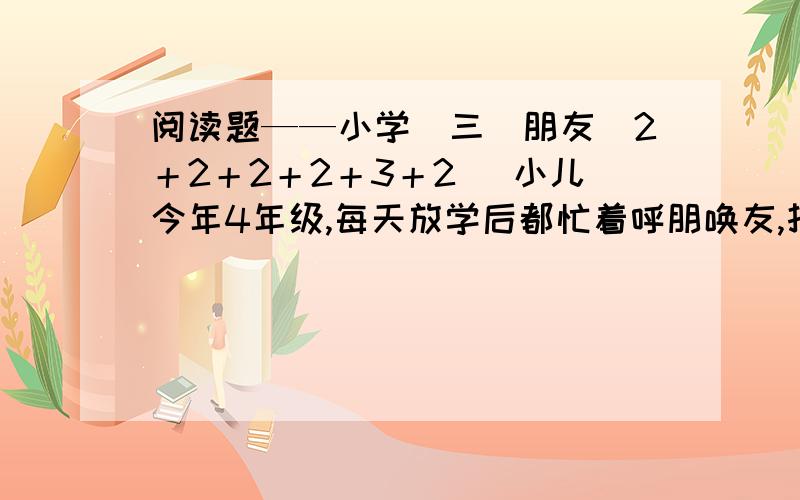 阅读题——小学（三）朋友（2＋2＋2＋2＋3＋2） 小儿今年4年级,每天放学后都忙着呼朋唤友,打打闹闹□互换各类卡片；周