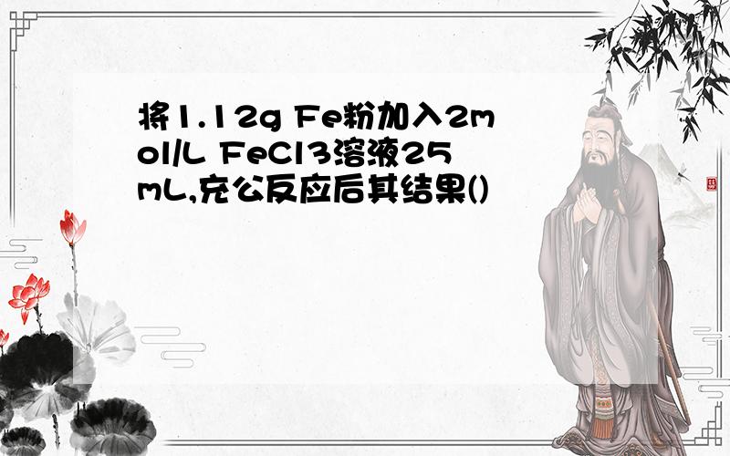 将1.12g Fe粉加入2mol/L FeCl3溶液25mL,充公反应后其结果()