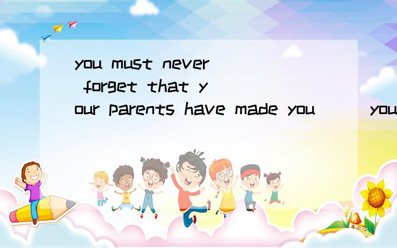 you must never forget that your parents have made you___you