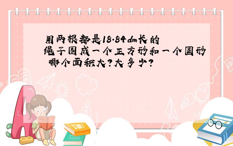 用两根都是18.84dm长的绳子围成一个正方形和一个圆形 哪个面积大?大多少?