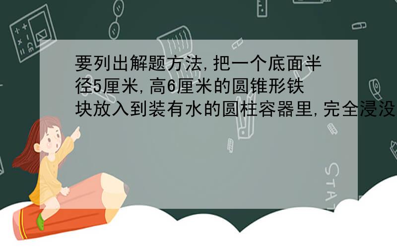 要列出解题方法,把一个底面半径5厘米,高6厘米的圆锥形铁块放入到装有水的圆柱容器里,完全浸没.已知圆柱的底面直径是20厘