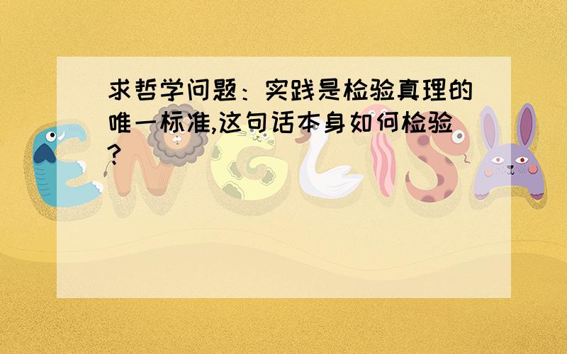 求哲学问题：实践是检验真理的唯一标准,这句话本身如何检验?