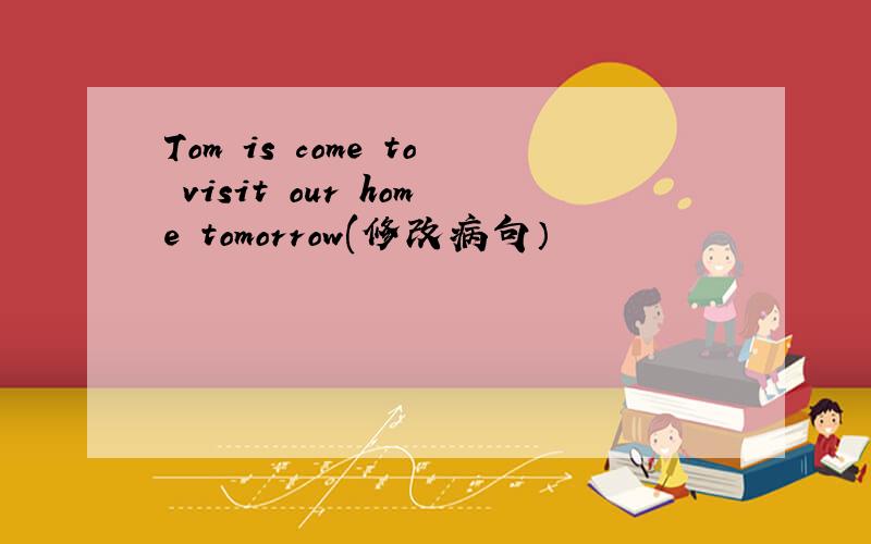 Tom is come to visit our home tomorrow(修改病句）