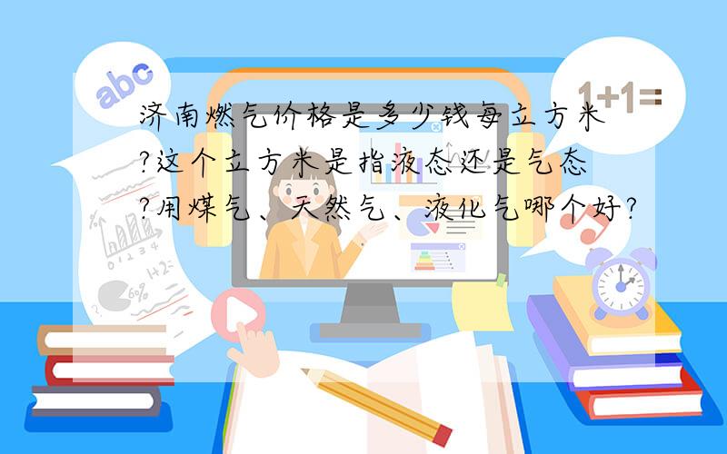 济南燃气价格是多少钱每立方米?这个立方米是指液态还是气态?用煤气、天然气、液化气哪个好?