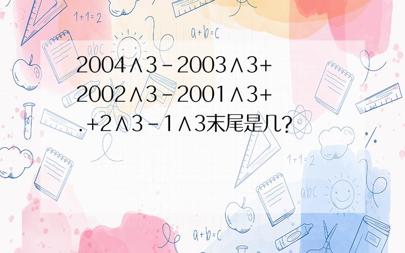 2004∧3-2003∧3+2002∧3-2001∧3+.+2∧3-1∧3末尾是几?