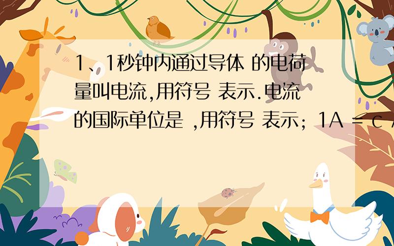 1、1秒钟内通过导体 的电荷量叫电流,用符号 表示.电流的国际单位是 ,用符号 表示；1A = c / s.计算电流的定