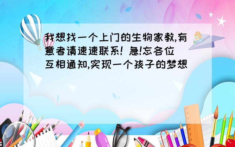 我想找一个上门的生物家教,有意者请速速联系! 急!忘各位互相通知,实现一个孩子的梦想