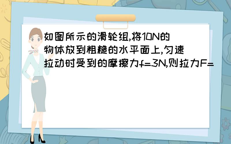 如图所示的滑轮组,将10N的物体放到粗糙的水平面上,匀速拉动时受到的摩擦力f=3N,则拉力F=____