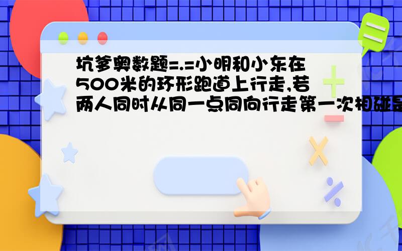 坑爹奥数题=.=小明和小东在500米的环形跑道上行走,若两人同时从同一点同向行走第一次相碰是12.若两人从同一点反响而行