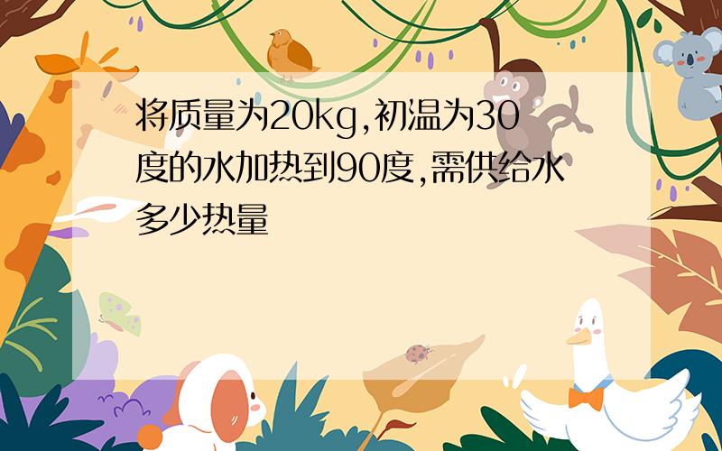 将质量为20kg,初温为30度的水加热到90度,需供给水多少热量