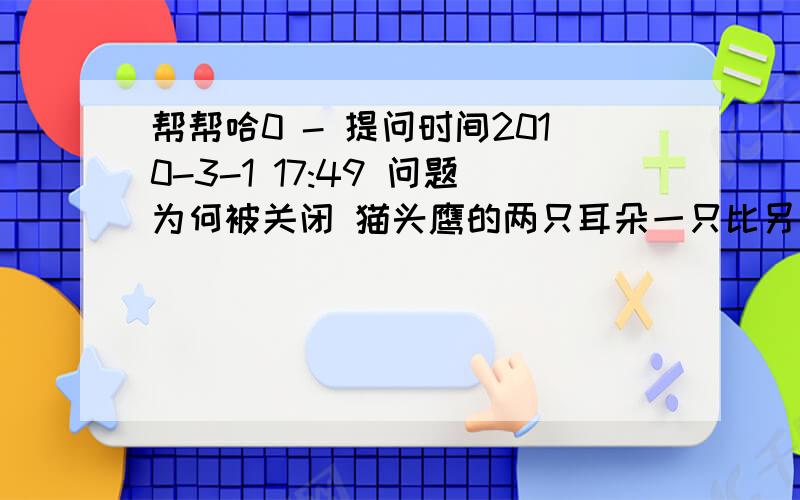 帮帮哈0 - 提问时间2010-3-1 17:49 问题为何被关闭 猫头鹰的两只耳朵一只比另一只低,低处某种声音到达猫头