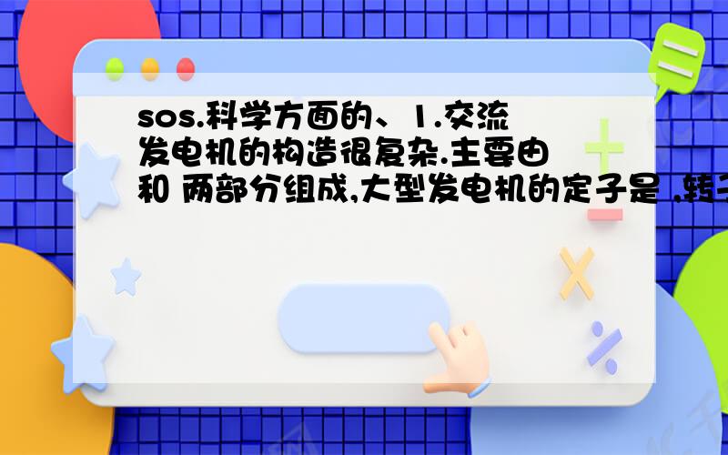 sos.科学方面的、1.交流发电机的构造很复杂.主要由 和 两部分组成,大型发电机的定子是 ,转子是 .2.导体中感生电