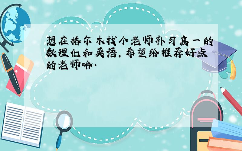 想在格尔木找个老师补习高一的数理化和英语,希望给推荐好点的老师哈.