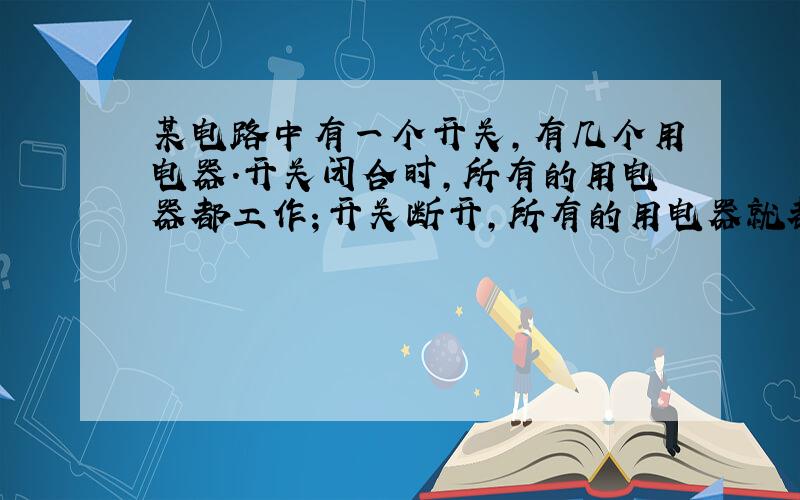 某电路中有一个开关，有几个用电器．开关闭合时，所有的用电器都工作；开关断开，所有的用电器就都停止工作．有同学根据这一现象