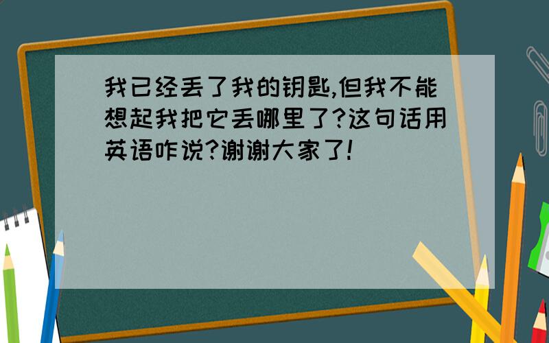 我已经丢了我的钥匙,但我不能想起我把它丢哪里了?这句话用英语咋说?谢谢大家了!