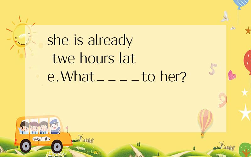 she is already twe hours late.What____to her?