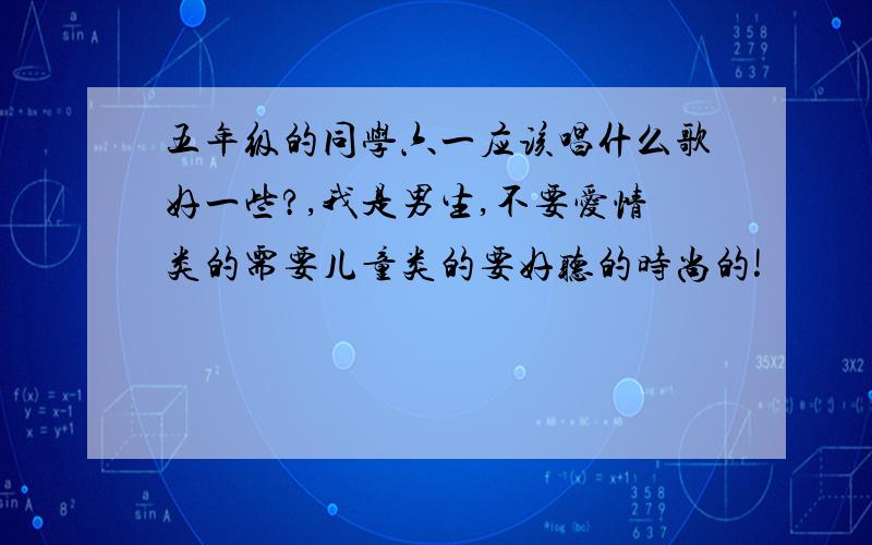 五年级的同学六一应该唱什么歌好一些?,我是男生,不要爱情类的需要儿童类的要好听的时尚的!