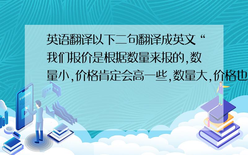 英语翻译以下二句翻译成英文“我们报价是根据数量来报的,数量小,价格肯定会高一些,数量大,价格也是低一些,如果你想要一个准