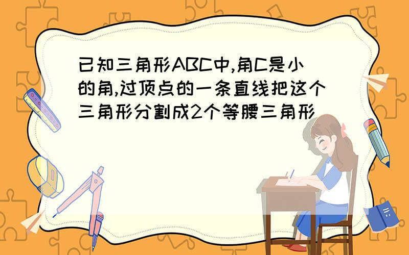 已知三角形ABC中,角C是小的角,过顶点的一条直线把这个三角形分割成2个等腰三角形