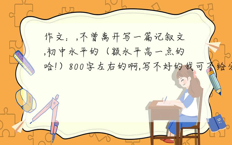 作文：,不曾离开写一篇记叙文,初中水平的（额水平高一点的哈!）800字左右的啊,写不好的我可不给分啊!（写出事儿来的,水