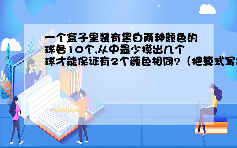 一个盒子里装有黑白两种颜色的球各10个,从中最少摸出几个球才能保证有2个颜色相同?（把算式写出来）