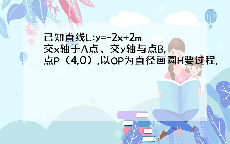 已知直线L:y=-2x+2m交x轴于A点、交y轴与点B,点P（4,0）,以OP为直径画圆H要过程,