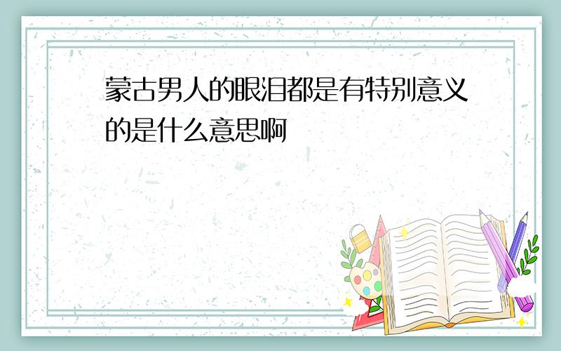 蒙古男人的眼泪都是有特别意义的是什么意思啊