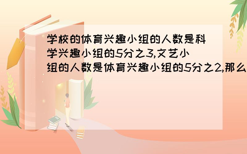 学校的体育兴趣小组的人数是科学兴趣小组的5分之3,文艺小组的人数是体育兴趣小组的5分之2,那么文艺兴趣小组的人数是科学兴