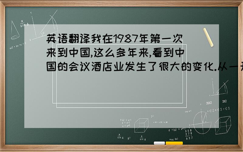 英语翻译我在1987年第一次来到中国,这么多年来,看到中国的会议酒店业发生了很大的变化.从一开始的外资进入,到现在越来越