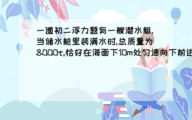 一道初二浮力题有一艘潜水艇,当储水舱里装满水时,总质量为8000t,恰好在海面下10m处匀速向下前进搜索目标.完成搜索任