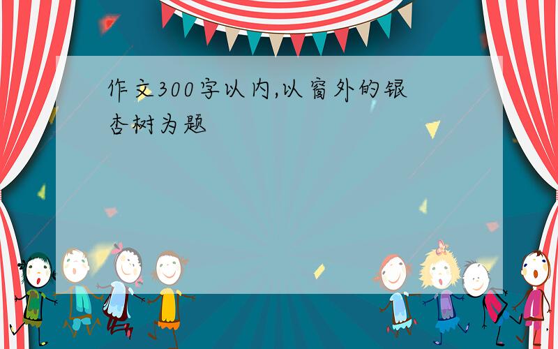 作文300字以内,以窗外的银杏树为题