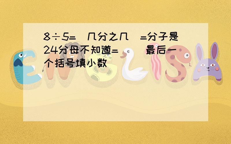 8÷5=（几分之几）=分子是24分母不知道=（ ）最后一个括号填小数